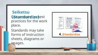 Seiketsu
(Standardize)
Concentrate on best
practices for the work
place.
Standards may take
forms of instruction
sheets, diagrams or
images.
17
 