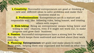 1.Creativity: Successful entrepreneurs are good at thinking of
new and different ideas to solve problems and make their
business stand ou
2. Professionalism: Entrepreneurs act in a mature and
responsible way, like following rules, being honest, and treating
others with respect.
3. Risk-taking: Being an entrepreneur means being brave and
willing to take chances, even if it might not work out, to make
progress and grow their business.
4. Passion: Successful entrepreneurs have a strong love for what
they do, which keeps them motivated and excited about their work
every day.
5. Planning: Entrepreneurs set goals and make plans to reach
those goals, helping them stay organized and focused on what they
want to achieve
 