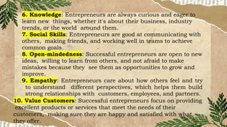 6. Knowledge: Entrepreneurs are always curious and eager to
learn new things, whether it's about their business, industry
trends, or the world around them.
7. Social Skills: Entrepreneurs are good at communicating with
others, making friends, and working well in teams to achieve
common goals.
8. Open-mindedness: Successful entrepreneurs are open to new
ideas, willing to learn from others, and not afraid to make
mistakes because they see them as opportunities to grow and
improve.
9. Empathy: Entrepreneurs care about how others feel and try
to understand different perspectives, which helps them build
strong relationships with customers, employees, and partners.
10. Value Customers: Successful entrepreneurs focus on providing
excellent products or services that meet the needs of their
customers, making sure they are happy and satisfied with what
they offer.
 