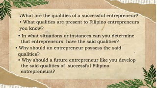 ●What are the qualities of a successful entrepreneur?
• What qualities are present to Filipino entrepreneurs
you know?
• In what situations or instances can you determine
that entrepreneurs have the said qualities?
• Why should an entrepreneur possess the said
qualities?
• Why should a future entrepreneur like you develop
the said qualities of successful Filipino
entrepreneurs?
 