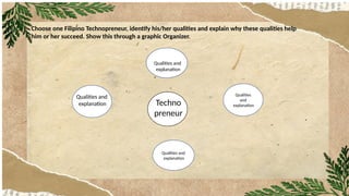 Choose one Filipino Technopreneur, identify his/her qualities and explain why these qualities help
him or her succeed. Show this through a graphic Organizer.
reneur
Qualities and
explanation
Qualities
and
explanation
Techno
preneur
Qualities and
explanation
Qualities and
explanation
 