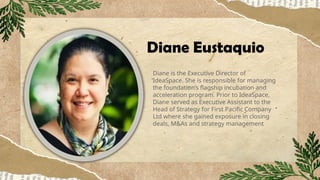 Diane Eustaquio
Diane is the Executive Director of
IdeaSpace. She is responsible for managing
the foundation’s flagship incubation and
acceleration program. Prior to IdeaSpace,
Diane served as Executive Assistant to the
Head of Strategy for First Pacific Company
Ltd where she gained exposure in closing
deals, M&As and strategy management
 