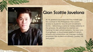Gian Scottie Javelona
At 19, Javelona launched the first mobile app
for a school in the Philippines that covers
access to students' records and enrollment
forms -- becoming a national media celebrity in
the process. He admitted he started out
hacking his own school systems. He now runs
OrangeApps, a cloud-based platform where
schools and universities can manage multiple
processes like student enrollment, grades, HR
and payrol
 