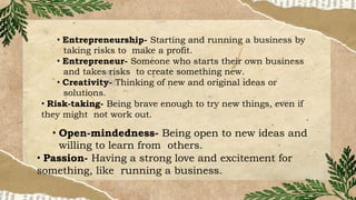• Entrepreneurship- Starting and running a business by
taking risks to make a profit.
• Entrepreneur- Someone who starts their own business
and takes risks to create something new.
• Creativity- Thinking of new and original ideas or
solutions.
• Risk-taking- Being brave enough to try new things, even if
they might not work out.
• Open-mindedness- Being open to new ideas and
willing to learn from others.
• Passion- Having a strong love and excitement for
something, like running a business.
 