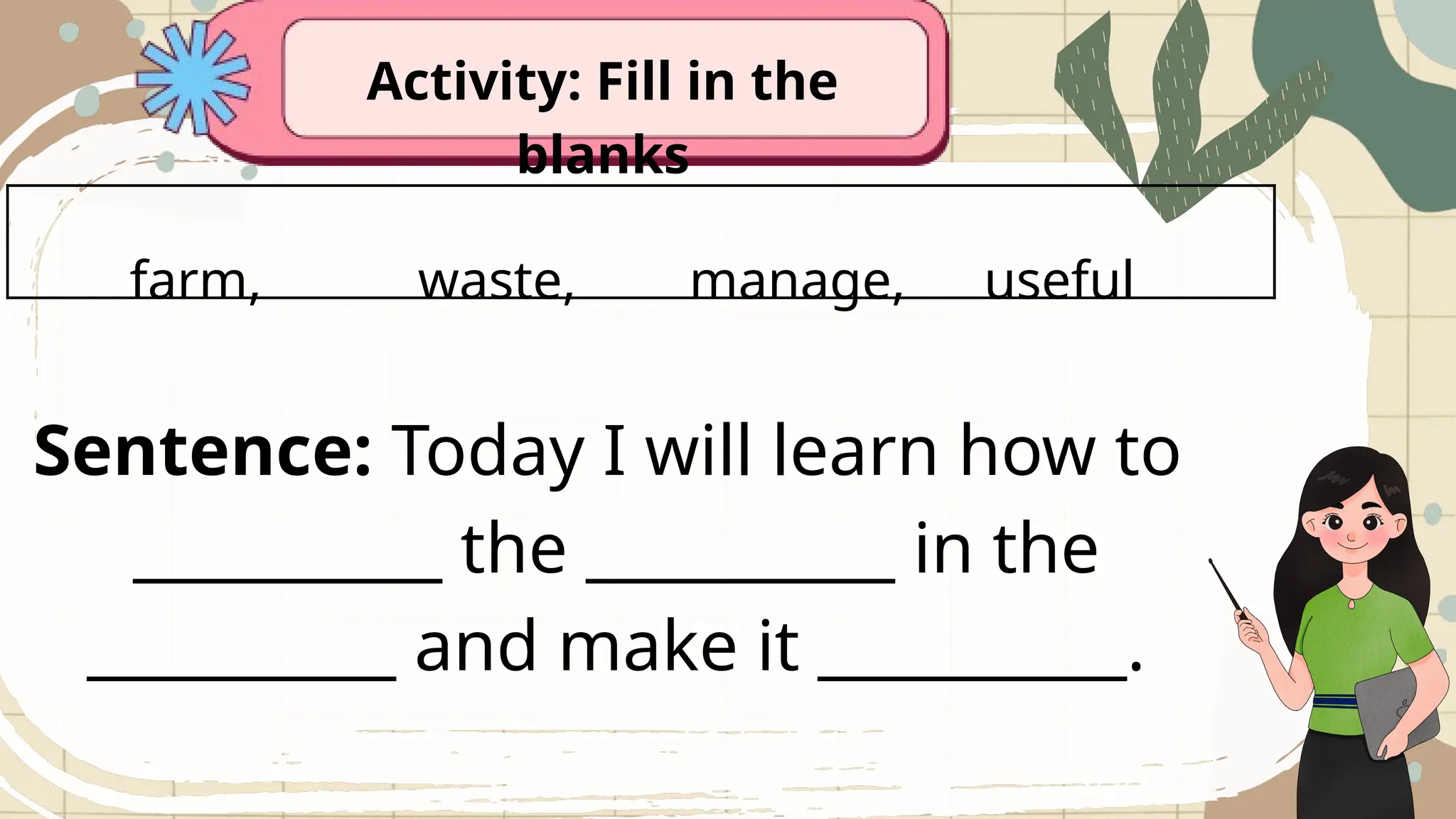 Activity: Fill in the
blanks
farm, waste, manage, useful
Sentence: Today I will learn how to
__________ the __________ in the
__________ and make it __________.
 