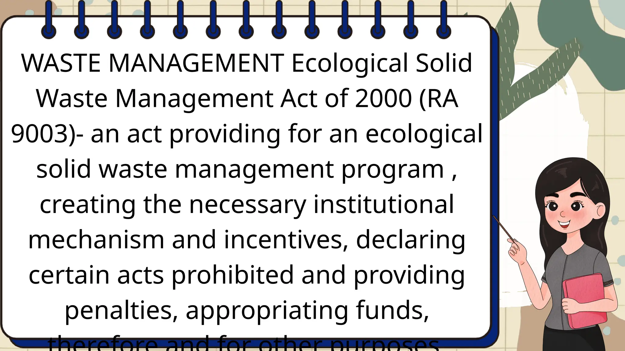 WASTE MANAGEMENT Ecological Solid
Waste Management Act of 2000 (RA
9003)- an act providing for an ecological
solid waste management program ,
creating the necessary institutional
mechanism and incentives, declaring
certain acts prohibited and providing
penalties, appropriating funds,
 