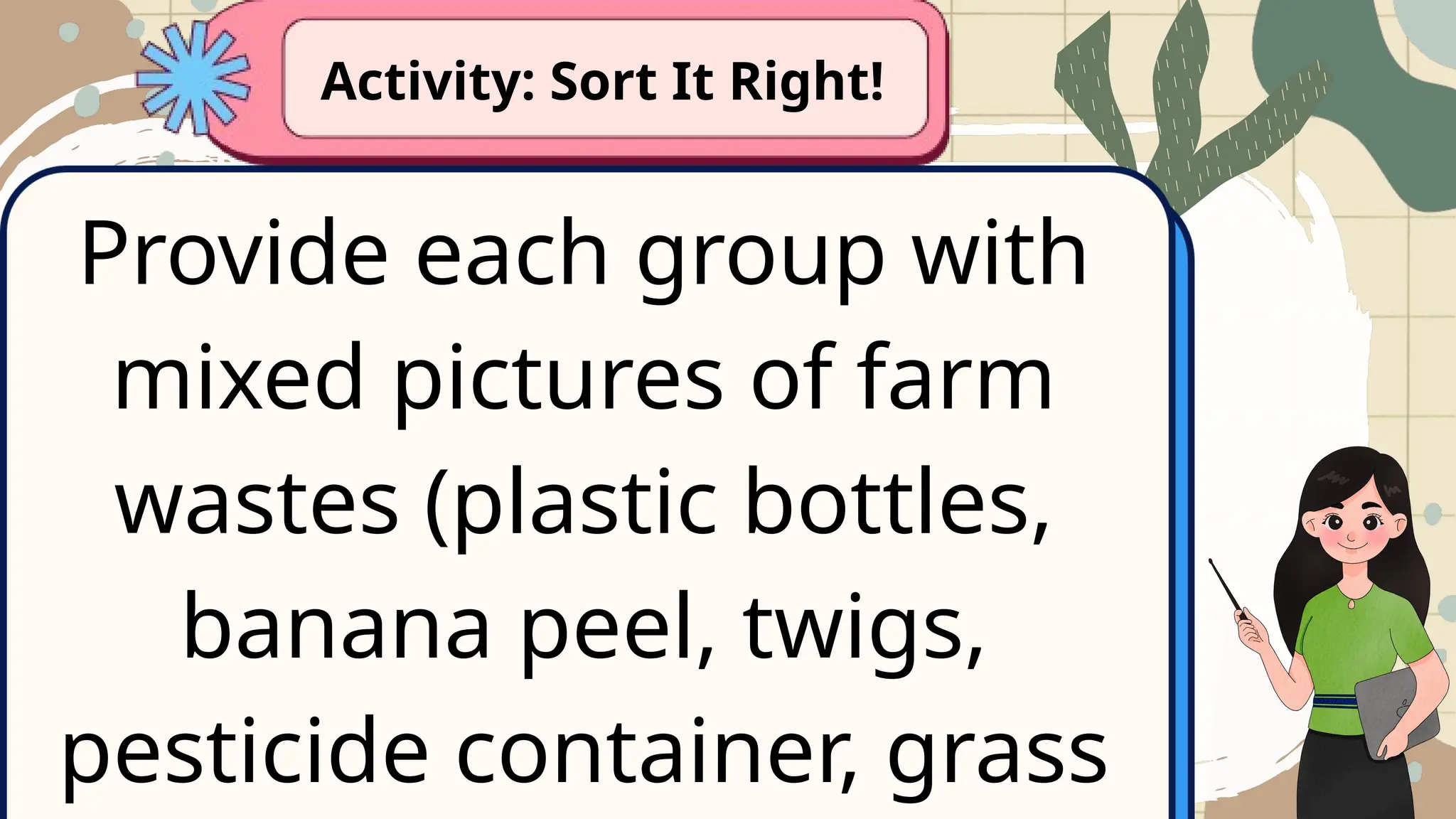 Provide each group with
mixed pictures of farm
wastes (plastic bottles,
banana peel, twigs,
pesticide container, grass
Activity: Sort It Right!
 