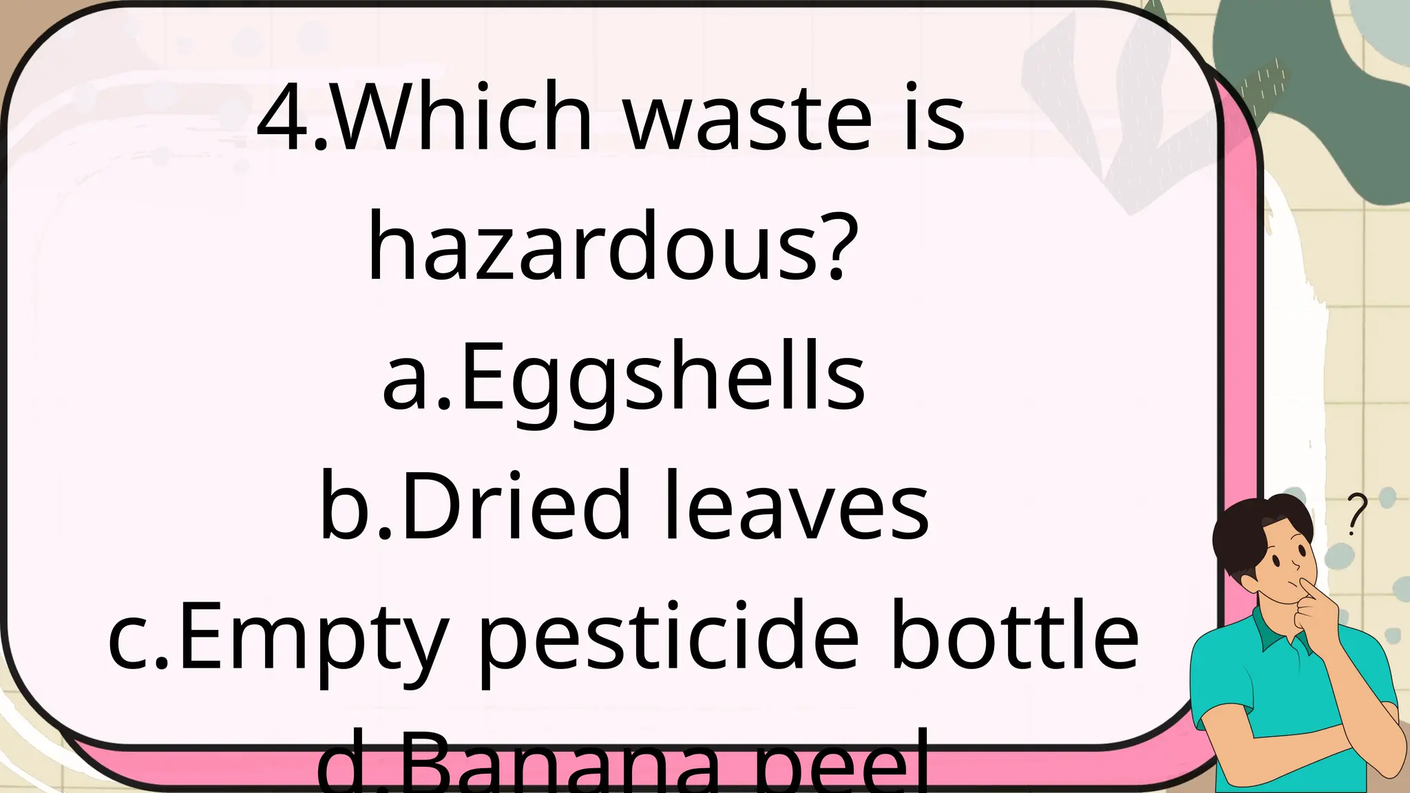 4.Which waste is
hazardous?
a.Eggshells
b.Dried leaves
c.Empty pesticide bottle
 