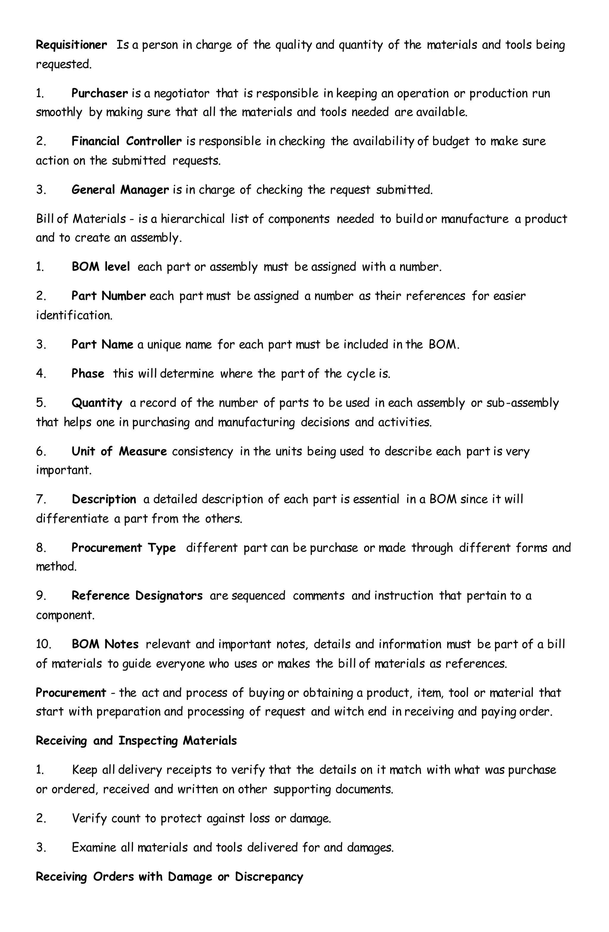 Requisitioner Is a person in charge of the quality and quantity of the materials and tools being
requested.
1. Purchaser is a negotiator that is responsible in keeping an operation or production run
smoothly by making sure that all the materials and tools needed are available.
2. Financial Controller is responsible in checking the availability of budget to make sure
action on the submitted requests.
3. General Manager is in charge of checking the request submitted.
Bill of Materials - is a hierarchical list of components needed to build or manufacture a product
and to create an assembly.
1. BOM level each part or assembly must be assigned with a number.
2. Part Number each part must be assigned a number as their references for easier
identification.
3. Part Name a unique name for each part must be included in the BOM.
4. Phase this will determine where the part of the cycle is.
5. Quantity a record of the number of parts to be used in each assembly or sub-assembly
that helps one in purchasing and manufacturing decisions and activities.
6. Unit of Measure consistency in the units being used to describe each part is very
important.
7. Description a detailed description of each part is essential in a BOM since it will
differentiate a part from the others.
8. Procurement Type different part can be purchase or made through different forms and
method.
9. Reference Designators are sequenced comments and instruction that pertain to a
component.
10. BOM Notes relevant and important notes, details and information must be part of a bill
of materials to guide everyone who uses or makes the bill of materials as references.
Procurement - the act and process of buying or obtaining a product, item, tool or material that
start with preparation and processing of request and witch end in receiving and paying order.
Receiving and Inspecting Materials
1. Keep all delivery receipts to verify that the details on it match with what was purchase
or ordered, received and written on other supporting documents.
2. Verify count to protect against loss or damage.
3. Examine all materials and tools delivered for and damages.
Receiving Orders with Damage or Discrepancy
 
