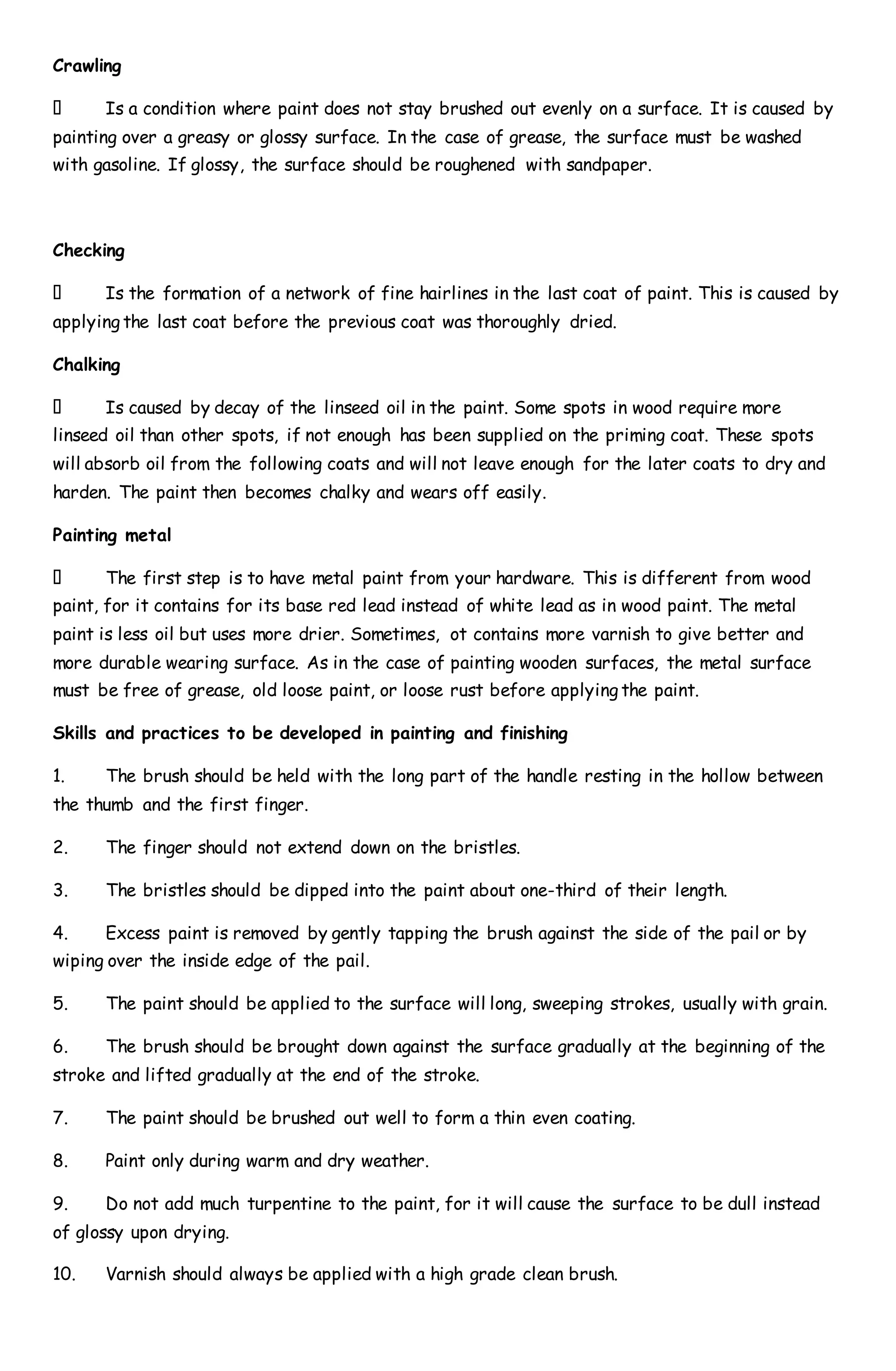 Crawling
Is a condition where paint does not stay brushed out evenly on a surface. It is caused by
painting over a greasy or glossy surface. In the case of grease, the surface must be washed
with gasoline. If glossy, the surface should be roughened with sandpaper.
Checking
Is the formation of a network of fine hairlines in the last coat of paint. This is caused by
applying the last coat before the previous coat was thoroughly dried.
Chalking
Is caused by decay of the linseed oil in the paint. Some spots in wood require more
linseed oil than other spots, if not enough has been supplied on the priming coat. These spots
will absorb oil from the following coats and will not leave enough for the later coats to dry and
harden. The paint then becomes chalky and wears off easily.
Painting metal
The first step is to have metal paint from your hardware. This is different from wood
paint, for it contains for its base red lead instead of white lead as in wood paint. The metal
paint is less oil but uses more drier. Sometimes, ot contains more varnish to give better and
more durable wearing surface. As in the case of painting wooden surfaces, the metal surface
must be free of grease, old loose paint, or loose rust before applying the paint.
Skills and practices to be developed in painting and finishing
1. The brush should be held with the long part of the handle resting in the hollow between
the thumb and the first finger.
2. The finger should not extend down on the bristles.
3. The bristles should be dipped into the paint about one-third of their length.
4. Excess paint is removed by gently tapping the brush against the side of the pail or by
wiping over the inside edge of the pail.
5. The paint should be applied to the surface will long, sweeping strokes, usually with grain.
6. The brush should be brought down against the surface gradually at the beginning of the
stroke and lifted gradually at the end of the stroke.
7. The paint should be brushed out well to form a thin even coating.
8. Paint only during warm and dry weather.
9. Do not add much turpentine to the paint, for it will cause the surface to be dull instead
of glossy upon drying.
10. Varnish should always be applied with a high grade clean brush.
 