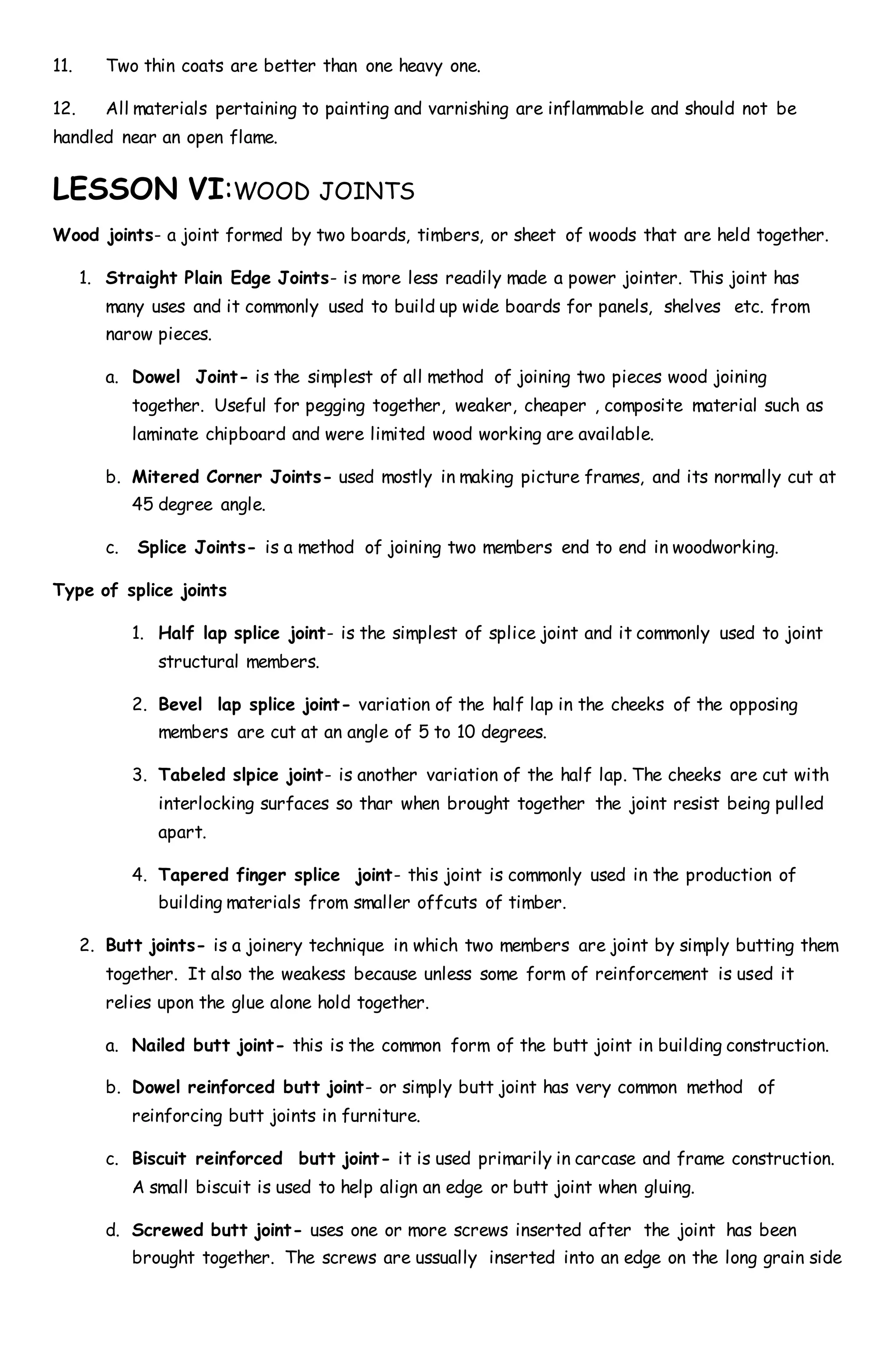 11. Two thin coats are better than one heavy one.
12. All materials pertaining to painting and varnishing are inflammable and should not be
handled near an open flame.
LESSON VI:WOOD JOINTS
Wood joints- a joint formed by two boards, timbers, or sheet of woods that are held together.
1. Straight Plain Edge Joints- is more less readily made a power jointer. This joint has
many uses and it commonly used to build up wide boards for panels, shelves etc. from
narow pieces.
a. Dowel Joint- is the simplest of all method of joining two pieces wood joining
together. Useful for pegging together, weaker, cheaper , composite material such as
laminate chipboard and were limited wood working are available.
b. Mitered Corner Joints- used mostly in making picture frames, and its normally cut at
45 degree angle.
c. Splice Joints- is a method of joining two members end to end in woodworking.
Type of splice joints
1. Half lap splice joint- is the simplest of splice joint and it commonly used to joint
structural members.
2. Bevel lap splice joint- variation of the half lap in the cheeks of the opposing
members are cut at an angle of 5 to 10 degrees.
3. Tabeled slpice joint- is another variation of the half lap. The cheeks are cut with
interlocking surfaces so thar when brought together the joint resist being pulled
apart.
4. Tapered finger splice joint- this joint is commonly used in the production of
building materials from smaller offcuts of timber.
2. Butt joints- is a joinery technique in which two members are joint by simply butting them
together. It also the weakess because unless some form of reinforcement is used it
relies upon the glue alone hold together.
a. Nailed butt joint- this is the common form of the butt joint in building construction.
b. Dowel reinforced butt joint- or simply butt joint has very common method of
reinforcing butt joints in furniture.
c. Biscuit reinforced butt joint- it is used primarily in carcase and frame construction.
A small biscuit is used to help align an edge or butt joint when gluing.
d. Screwed butt joint- uses one or more screws inserted after the joint has been
brought together. The screws are ussually inserted into an edge on the long grain side
 