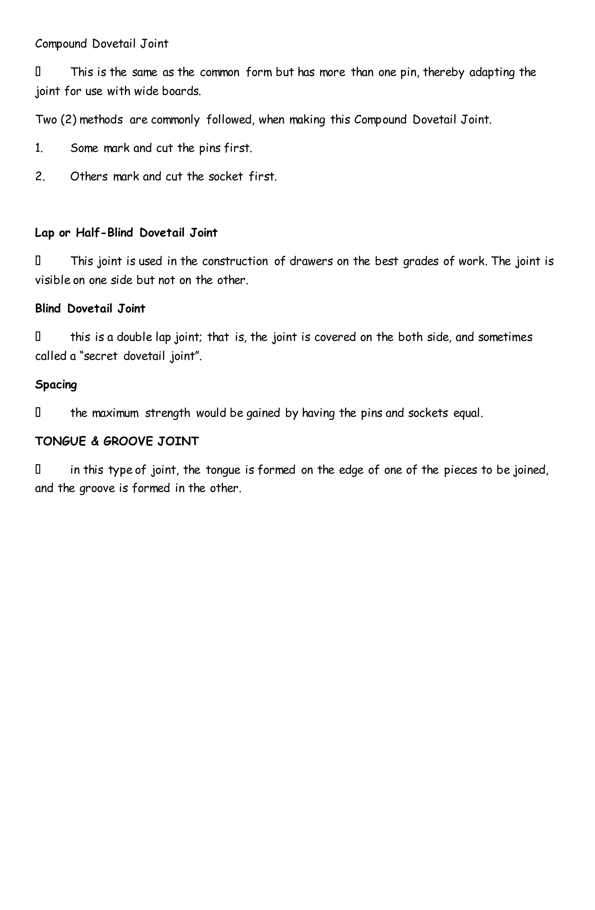 Compound Dovetail Joint
This is the same as the common form but has more than one pin, thereby adapting the
joint for use with wide boards.
Two (2) methods are commonly followed, when making this Compound Dovetail Joint.
1. Some mark and cut the pins first.
2. Others mark and cut the socket first.
Lap or Half-Blind Dovetail Joint
This joint is used in the construction of drawers on the best grades of work. The joint is
visible on one side but not on the other.
Blind Dovetail Joint
this is a double lap joint; that is, the joint is covered on the both side, and sometimes
called a “secret dovetail joint”.
Spacing
the maximum strength would be gained by having the pins and sockets equal.
TONGUE & GROOVE JOINT
in this type of joint, the tongue is formed on the edge of one of the pieces to be joined,
and the groove is formed in the other.
 