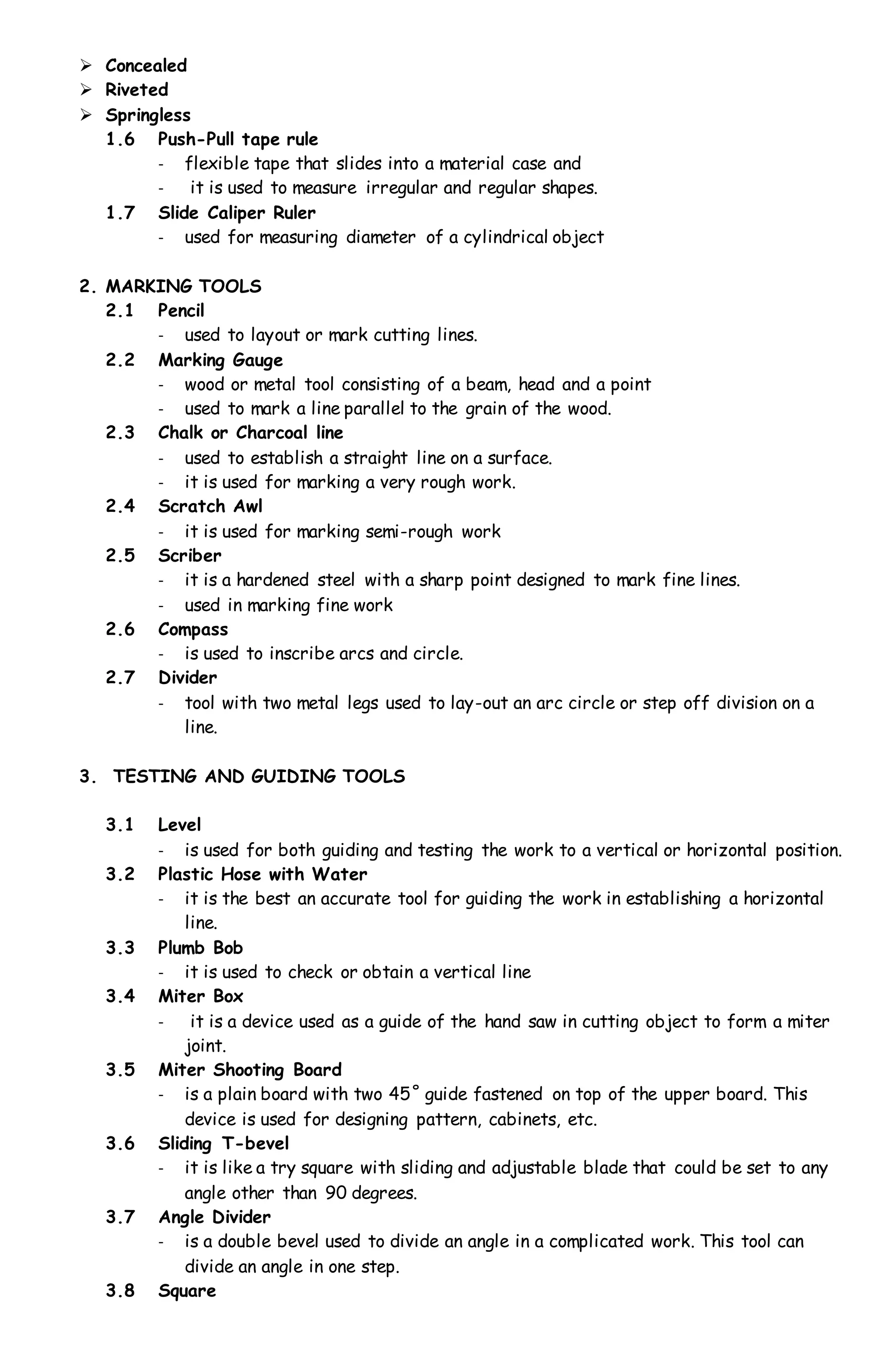  Concealed
 Riveted
 Springless
1.6 Push-Pull tape rule
- flexible tape that slides into a material case and
- it is used to measure irregular and regular shapes.
1.7 Slide Caliper Ruler
- used for measuring diameter of a cylindrical object
2. MARKING TOOLS
2.1 Pencil
- used to layout or mark cutting lines.
2.2 Marking Gauge
- wood or metal tool consisting of a beam, head and a point
- used to mark a line parallel to the grain of the wood.
2.3 Chalk or Charcoal line
- used to establish a straight line on a surface.
- it is used for marking a very rough work.
2.4 Scratch Awl
- it is used for marking semi-rough work
2.5 Scriber
- it is a hardened steel with a sharp point designed to mark fine lines.
- used in marking fine work
2.6 Compass
- is used to inscribe arcs and circle.
2.7 Divider
- tool with two metal legs used to lay-out an arc circle or step off division on a
line.
3. TESTING AND GUIDING TOOLS
3.1 Level
- is used for both guiding and testing the work to a vertical or horizontal position.
3.2 Plastic Hose with Water
- it is the best an accurate tool for guiding the work in establishing a horizontal
line.
3.3 Plumb Bob
- it is used to check or obtain a vertical line
3.4 Miter Box
- it is a device used as a guide of the hand saw in cutting object to form a miter
joint.
3.5 Miter Shooting Board
- is a plain board with two 45˚ guide fastened on top of the upper board. This
device is used for designing pattern, cabinets, etc.
3.6 Sliding T-bevel
- it is like a try square with sliding and adjustable blade that could be set to any
angle other than 90 degrees.
3.7 Angle Divider
- is a double bevel used to divide an angle in a complicated work. This tool can
divide an angle in one step.
3.8 Square
 