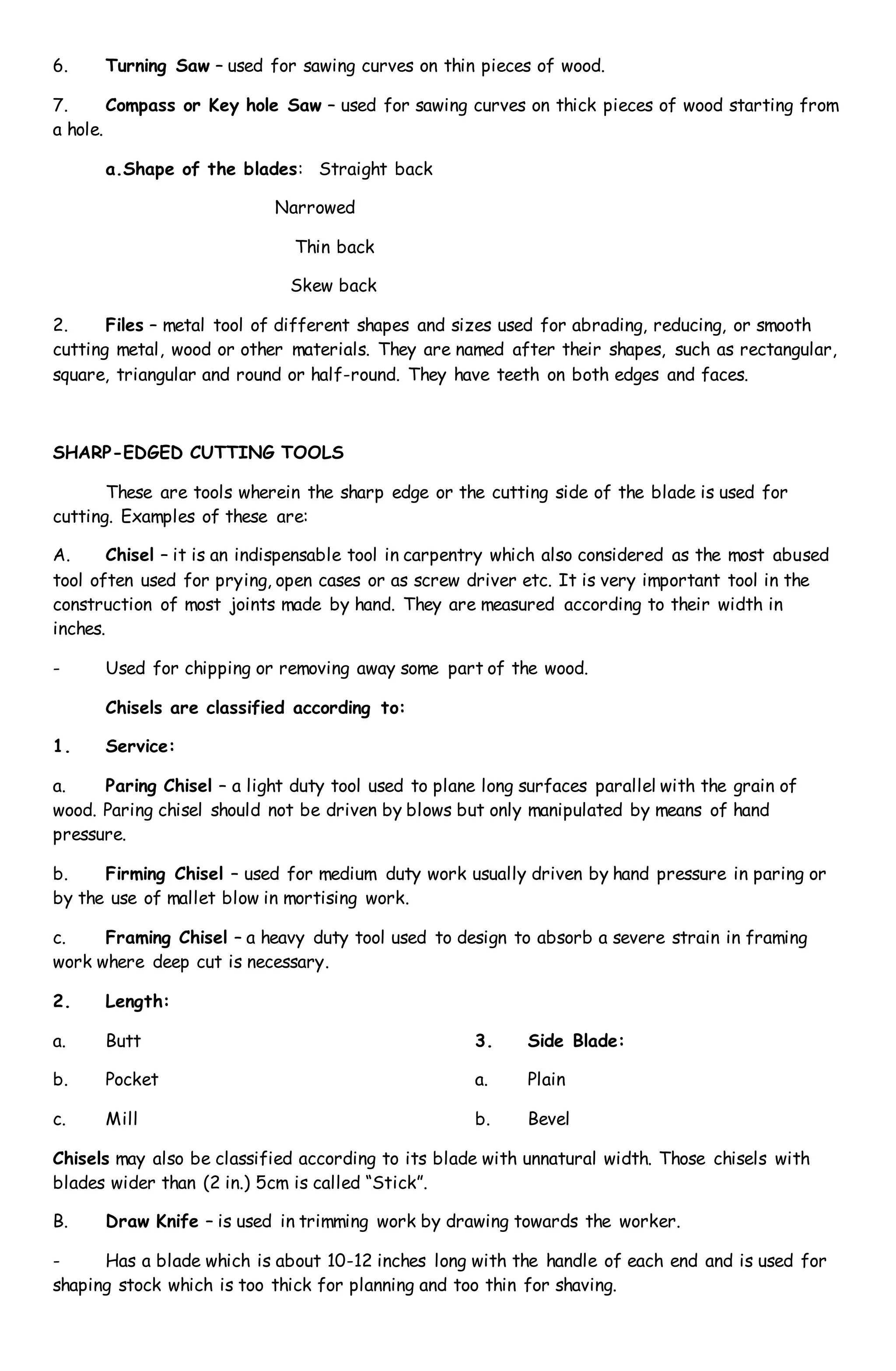 6. Turning Saw – used for sawing curves on thin pieces of wood.
7. Compass or Key hole Saw – used for sawing curves on thick pieces of wood starting from
a hole.
a.Shape of the blades: Straight back
Narrowed
Thin back
Skew back
2. Files – metal tool of different shapes and sizes used for abrading, reducing, or smooth
cutting metal, wood or other materials. They are named after their shapes, such as rectangular,
square, triangular and round or half-round. They have teeth on both edges and faces.
SHARP-EDGED CUTTING TOOLS
These are tools wherein the sharp edge or the cutting side of the blade is used for
cutting. Examples of these are:
A. Chisel – it is an indispensable tool in carpentry which also considered as the most abused
tool often used for prying, open cases or as screw driver etc. It is very important tool in the
construction of most joints made by hand. They are measured according to their width in
inches.
- Used for chipping or removing away some part of the wood.
Chisels are classified according to:
1. Service:
a. Paring Chisel – a light duty tool used to plane long surfaces parallel with the grain of
wood. Paring chisel should not be driven by blows but only manipulated by means of hand
pressure.
b. Firming Chisel – used for medium duty work usually driven by hand pressure in paring or
by the use of mallet blow in mortising work.
c. Framing Chisel – a heavy duty tool used to design to absorb a severe strain in framing
work where deep cut is necessary.
2. Length:
a. Butt
b. Pocket
c. Mill
3. Side Blade:
a. Plain
b. Bevel
Chisels may also be classified according to its blade with unnatural width. Those chisels with
blades wider than (2 in.) 5cm is called “Stick”.
B. Draw Knife – is used in trimming work by drawing towards the worker.
- Has a blade which is about 10-12 inches long with the handle of each end and is used for
shaping stock which is too thick for planning and too thin for shaving.
 