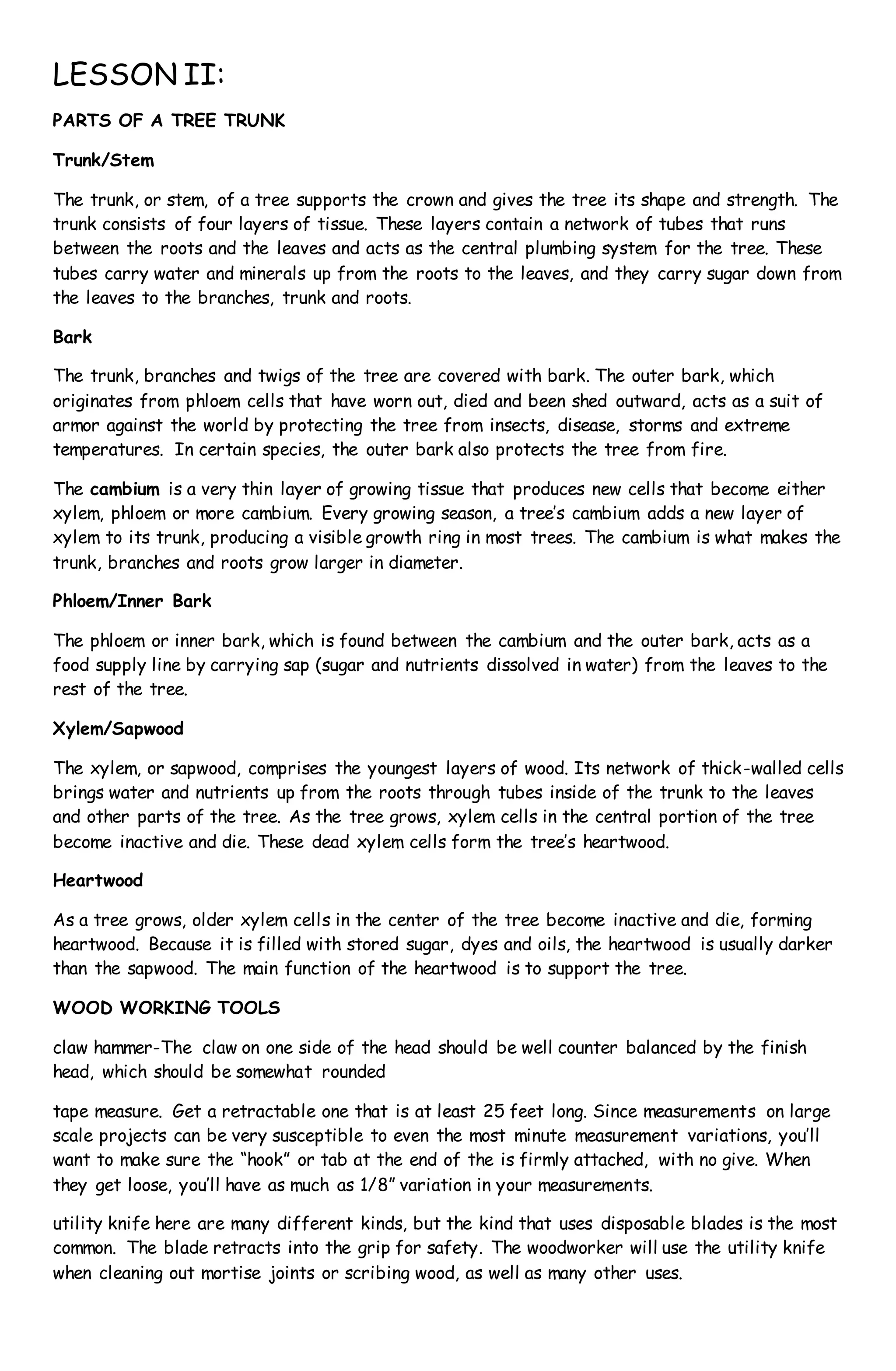 LESSON II:
PARTS OF A TREE TRUNK
Trunk/Stem
The trunk, or stem, of a tree supports the crown and gives the tree its shape and strength. The
trunk consists of four layers of tissue. These layers contain a network of tubes that runs
between the roots and the leaves and acts as the central plumbing system for the tree. These
tubes carry water and minerals up from the roots to the leaves, and they carry sugar down from
the leaves to the branches, trunk and roots.
Bark
The trunk, branches and twigs of the tree are covered with bark. The outer bark, which
originates from phloem cells that have worn out, died and been shed outward, acts as a suit of
armor against the world by protecting the tree from insects, disease, storms and extreme
temperatures. In certain species, the outer bark also protects the tree from fire.
The cambium is a very thin layer of growing tissue that produces new cells that become either
xylem, phloem or more cambium. Every growing season, a tree’s cambium adds a new layer of
xylem to its trunk, producing a visible growth ring in most trees. The cambium is what makes the
trunk, branches and roots grow larger in diameter.
Phloem/Inner Bark
The phloem or inner bark, which is found between the cambium and the outer bark, acts as a
food supply line by carrying sap (sugar and nutrients dissolved in water) from the leaves to the
rest of the tree.
Xylem/Sapwood
The xylem, or sapwood, comprises the youngest layers of wood. Its network of thick-walled cells
brings water and nutrients up from the roots through tubes inside of the trunk to the leaves
and other parts of the tree. As the tree grows, xylem cells in the central portion of the tree
become inactive and die. These dead xylem cells form the tree’s heartwood.
Heartwood
As a tree grows, older xylem cells in the center of the tree become inactive and die, forming
heartwood. Because it is filled with stored sugar, dyes and oils, the heartwood is usually darker
than the sapwood. The main function of the heartwood is to support the tree.
WOOD WORKING TOOLS
claw hammer-The claw on one side of the head should be well counter balanced by the finish
head, which should be somewhat rounded
tape measure. Get a retractable one that is at least 25 feet long. Since measurements on large
scale projects can be very susceptible to even the most minute measurement variations, you’ll
want to make sure the “hook” or tab at the end of the is firmly attached, with no give. When
they get loose, you’ll have as much as 1/8” variation in your measurements.
utility knife here are many different kinds, but the kind that uses disposable blades is the most
common. The blade retracts into the grip for safety. The woodworker will use the utility knife
when cleaning out mortise joints or scribing wood, as well as many other uses.
 