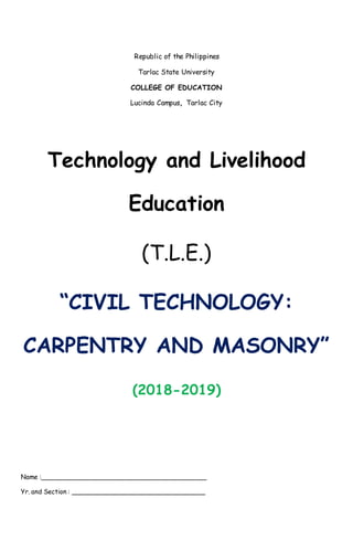 Republic of the Philippines
Tarlac State University
COLLEGE OF EDUCATION
Lucinda Campus, Tarlac City
Technology and Livelihood
Education
(T.L.E.)
“CIVIL TECHNOLOGY:
CARPENTRY AND MASONRY”
(2018-2019)
Name :__________________________________________
Yr. and Section : __________________________________
 