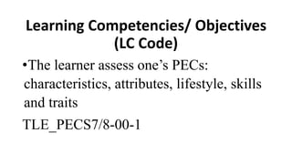 Learning Competencies/ Objectives
(LC Code)
•The learner assess one’s PECs:
characteristics, attributes, lifestyle, skills
and traits
TLE_PECS7/8-00-1
 