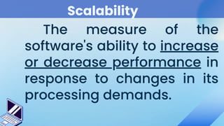 Scalability
The measure of the
software's ability to increase
or decrease performance in
response to changes in its
processing demands.
 