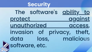 Security
The software's ability to
protect against
unauthorized access,
invasion of privacy, theft,
data loss, malicious
software, etc.
 