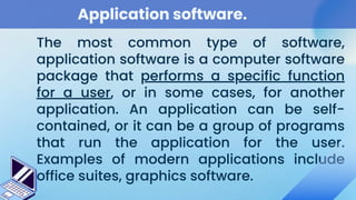 Application software.
The most common type of software,
application software is a computer software
package that performs a specific function
for a user, or in some cases, for another
application. An application can be self-
contained, or it can be a group of programs
that run the application for the user.
Examples of modern applications include
office suites, graphics software.
 