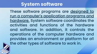 System software
These software programs are designed to
run a computer's application programs and
hardware. System software coordinates the
activities and functions of the hardware
and software. In addition, it controls the
operations of the computer hardware and
provides an environment or platform for all
the other types of software to work in.
 