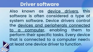 Driver software
Also known as device drivers, this
software is often considered a type of
system software. Device drivers control
the devices and peripherals connected
to a computer, enabling them to
perform their specific tasks. Every device
that is connected to a computer needs
at least one device driver to function.
 