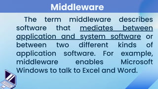 Middleware
The term middleware describes
software that mediates between
application and system software or
between two different kinds of
application software. For example,
middleware enables Microsoft
Windows to talk to Excel and Word.
 