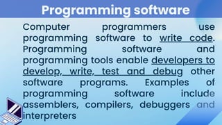Programming software
Computer programmers use
programming software to write code.
Programming software and
programming tools enable developers to
develop, write, test and debug other
software programs. Examples of
programming software include
assemblers, compilers, debuggers and
interpreters
 