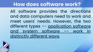 How does software work?
All software provides the directions
and data computers need to work and
meet users' needs. However, the two
different types -- application software
and system software -- work in
distinctly different ways.
 