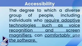 Accessibility
The degree to which a diverse
group of people, including
individuals who require adaptive
technologies such as voice
recognition and screen
magnifiers, can comfortably use
the software.
 
