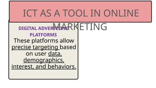 DIGITAL ADVERTISING
PLATFORMS
These platforms allow
precise targeting based
on user data,
demographics,
interest, and behaviors.
ICT AS A TOOL IN ONLINE
MARKETING
 