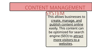 CONTENT MANAGEMENT
SYSTEM
This allows businesses to
create, manage, and
publish content online
easily. This content can
be optimized for search
engine (SEO) to attract
more visitors to a
websites.
 