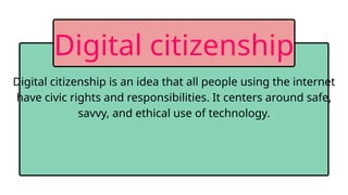 Digital citizenship is an idea that all people using the internet
have civic rights and responsibilities. It centers around safe,
savvy, and ethical use of technology.
Digital citizenship
 