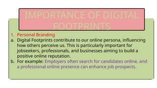1. Personal Branding
a. Digital Footprints contribute to our online persona, influencing
how others perceive us. This is particularly important for
jobseekers, professionals, and businesses aiming to build a
positive online reputation.
b. For example: Employers often search for candidates online, and
a professional online presence can enhance job prospects.
IMPORTANCE OF DIGITAL
FOOTPRINTS
 
