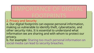 2. Privacy and Security
a. Our digital footprints can expose personal information,
making us vulnerable to identify theft, cyberattacks, and
other security risks. It is essential to understand what
information we are sharing and with whom to protect our
privacy.
b. For example: Sharing too much personal information on
social media can lead to security breaches.
IMPORTANCE OF DIGITAL
FOOTPRINTS
 