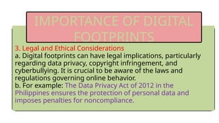 3. Legal and Ethical Considerations
a. Digital footprints can have legal implications, particularly
regarding data privacy, copyright infringement, and
cyberbullying. It is crucial to be aware of the laws and
regulations governing online behavior.
b. For example: The Data Privacy Act of 2012 in the
Philippines ensures the protection of personal data and
imposes penalties for noncompliance.
IMPORTANCE OF DIGITAL
FOOTPRINTS
 
