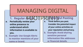 1. Regular Audits
a. Periodically review your
online presence to
understand which
information is available to
you.
b. Example: Use Google Alerts
to monitor mentions of your
name or brand.
MANAGING DIGITAL
FOOTPRINTS
2. Mindful Posting
a. Think before you post.
Consider the potential impact
of your online activities on
your reputation and privacy.
b. Example: Avoid sharing
sensitive personal
information like addresses
or financial details.
 