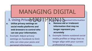 3. Using Privacy Tools
a. Utilize privacy settings on
social media platforms and
web browsers to control who
can see your information.
b. Example: Adjust privacy
settings on Facebook to limit
who can view your posts and
personal information.
MANAGING DIGITAL
FOOTPRINTS
4. Deleting Unwanted Information
a. Remove old or irrelevant
information that may no
longer represent you
accurately
b. Example: Delete outdated social
media profiles or blogs that no
longer align with your current
professional image.
 