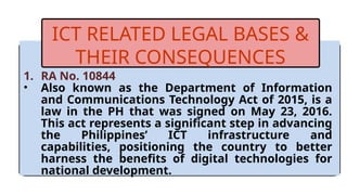 1. RA No. 10844
• Also known as the Department of Information
and Communications Technology Act of 2015, is a
law in the PH that was signed on May 23, 2016.
This act represents a significant step in advancing
the Philippines’ ICT infrastructure and
capabilities, positioning the country to better
harness the benefits of digital technologies for
national development.
ICT RELATED LEGAL BASES &
THEIR CONSEQUENCES
 