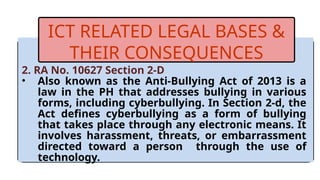 2. RA No. 10627 Section 2-D
• Also known as the Anti-Bullying Act of 2013 is a
law in the PH that addresses bullying in various
forms, including cyberbullying. In Section 2-d, the
Act defines cyberbullying as a form of bullying
that takes place through any electronic means. It
involves harassment, threats, or embarrassment
directed toward a person through the use of
technology.
ICT RELATED LEGAL BASES &
THEIR CONSEQUENCES
 