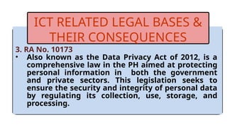 3. RA No. 10173
• Also known as the Data Privacy Act of 2012, is a
comprehensive law in the PH aimed at protecting
personal information in both the government
and private sectors. This legislation seeks to
ensure the security and integrity of personal data
by regulating its collection, use, storage, and
processing.
ICT RELATED LEGAL BASES &
THEIR CONSEQUENCES
 