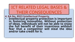 4. RA No. 8923 Intellectual Property
• Intellectual property protection is important
in fostering innovation. Without protection
of ideas, individuals will not be able to enjoy
the full benefit of their inventions without
fear that a competitor will steal the idea
and/or take credit for it.
ICT RELATED LEGAL BASES &
THEIR CONSEQUENCES
 