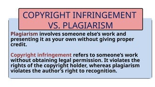 Plagiarism involves someone else’s work and
presenting it as your own without giving proper
credit.
Copyright infringement refers to someone’s work
without obtaining legal permission. It violates the
rights of the copyright holder, whereas plagiarism
violates the author’s right to recognition.
COPYRIGHT INFRINGEMENT
VS. PLAGIARISM
 