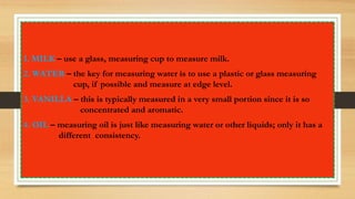 1. MILK – use a glass, measuring cup to measure milk.
2. WATER – the key for measuring water is to use a plastic or glass measuring
cup, if possible and measure at edge level.
3. VANILLA – this is typically measured in a very small portion since it is so
concentrated and aromatic.
4. OIL – measuring oil is just like measuring water or other liquids; only it has a
different consistency.
 