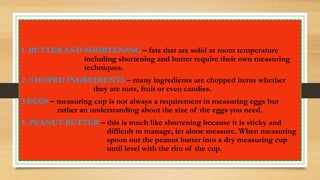 1. BUTTER AND SHORTENING – fats that are solid at room temperature
including shortening and butter require their own measuring
techniques.
2. CHOPED INGREDIENTS – many ingredients are chopped items whether
they are nuts, fruit or even candies.
3.EGGS – measuring cup is not always a requirement in measuring eggs but
rather an understanding about the size of the eggs you need.
4. PEANUT BUTTER – this is much like shortening because it is sticky and
difficult to manage, let alone measure. When measuring
spoon out the peanut butter into a dry measuring cup
until level with the rim of the cup.
 