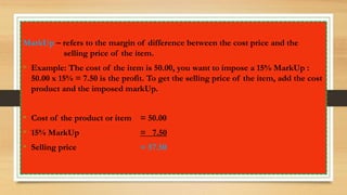 MarkUp – refers to the margin of difference between the cost price and the
selling price of the item.
• Example: The cost of the item is 50.00, you want to impose a 15% MarkUp :
50.00 x 15% = 7.50 is the profit. To get the selling price of the item, add the cost
product and the imposed markUp.
• Cost of the product or item = 50.00
• 15% MarkUp = 7.50
• Selling price = 57.50
 