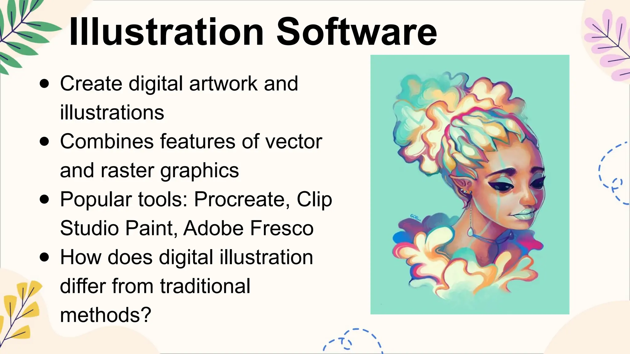 Illustration Software
● Create digital artwork and
illustrations
● Combines features of vector
and raster graphics
● Popular tools: Procreate, Clip
Studio Paint, Adobe Fresco
● How does digital illustration
differ from traditional
methods?
 