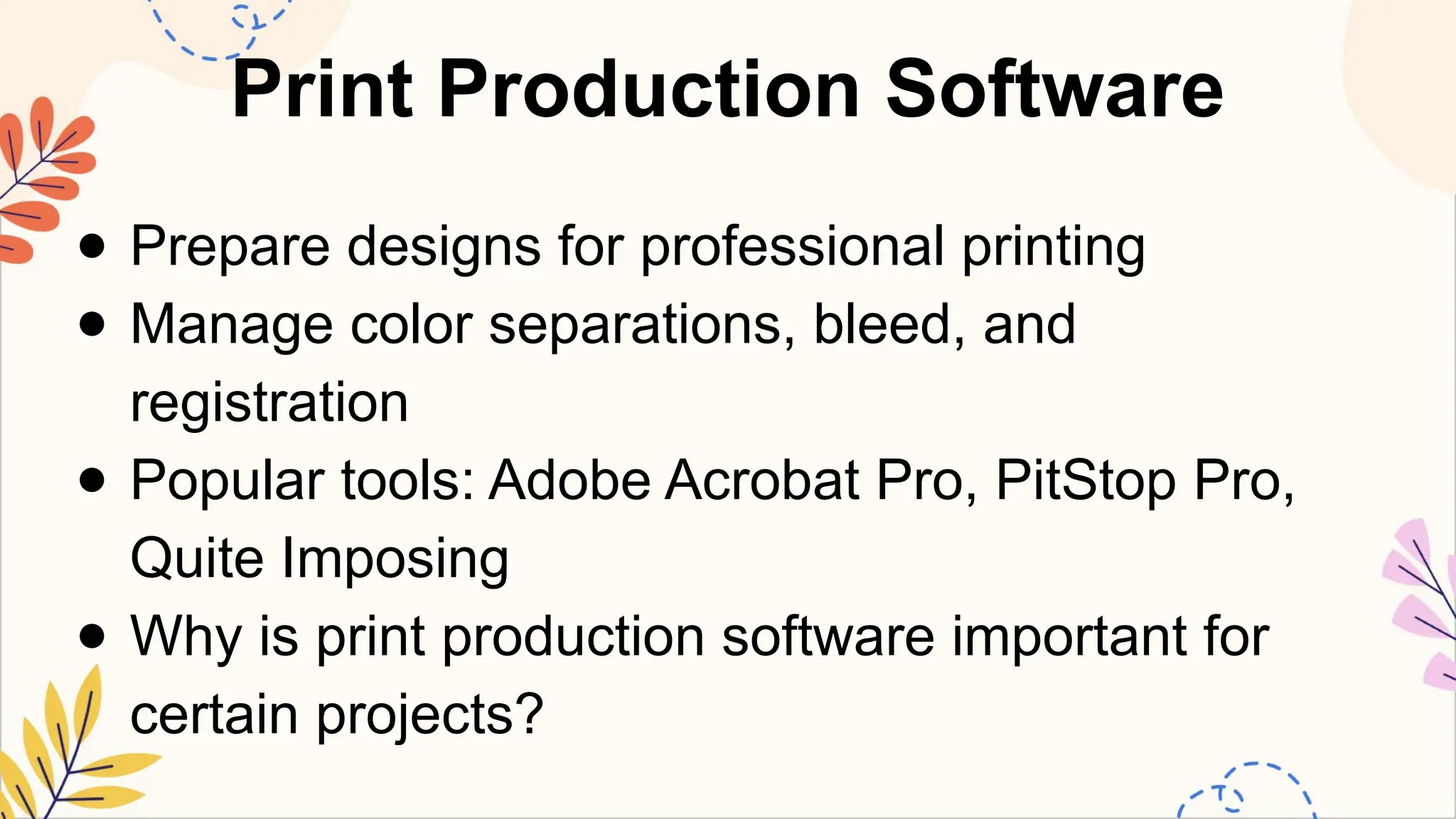 Print Production Software
● Prepare designs for professional printing
● Manage color separations, bleed, and
registration
● Popular tools: Adobe Acrobat Pro, PitStop Pro,
Quite Imposing
● Why is print production software important for
certain projects?
 