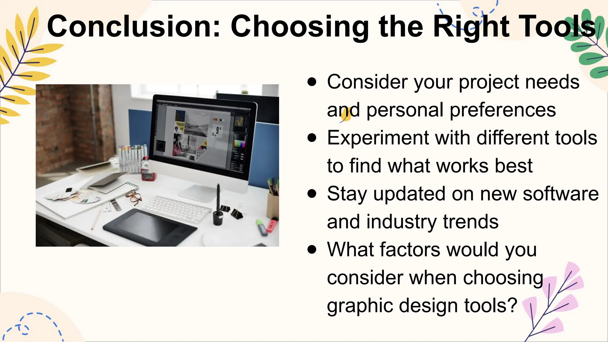 Conclusion: Choosing the Right Tools
● Consider your project needs
and personal preferences
● Experiment with different tools
to find what works best
● Stay updated on new software
and industry trends
● What factors would you
consider when choosing
graphic design tools?
 