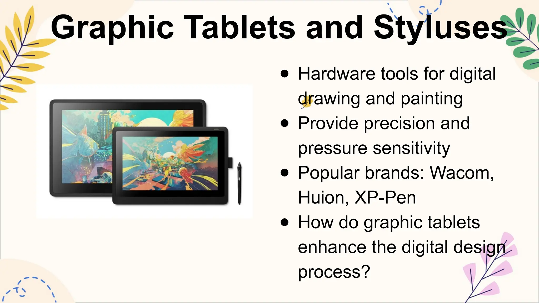 Graphic Tablets and Styluses
● Hardware tools for digital
drawing and painting
● Provide precision and
pressure sensitivity
● Popular brands: Wacom,
Huion, XP-Pen
● How do graphic tablets
enhance the digital design
process?
 